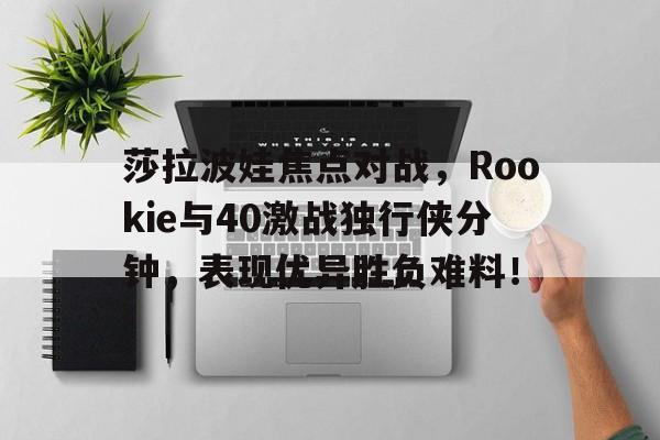 开云全站娱乐 -包含莎拉波娃焦点对战，Rookie与40激战独行侠分钟，表现优异胜负难料！的词条
